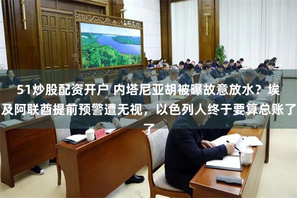 51炒股配资开户 内塔尼亚胡被曝故意放水？埃及阿联酋提前预警遭无视，以色列人终于要算总账了