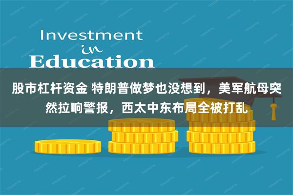 股市杠杆资金 特朗普做梦也没想到，美军航母突然拉响警报，西太中东布局全被打乱