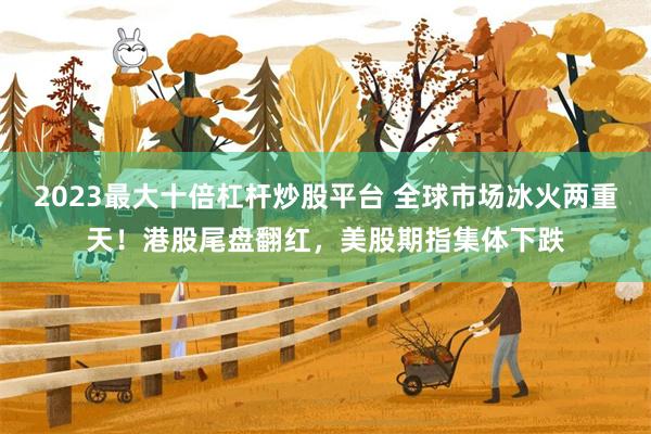 2023最大十倍杠杆炒股平台 全球市场冰火两重天！港股尾盘翻红，美股期指集体下跌