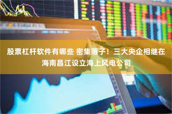 股票杠杆软件有哪些 密集落子！三大央企相继在海南昌江设立海上风电公司