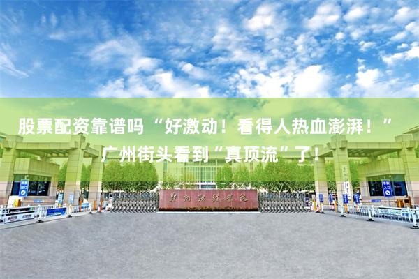 股票配资靠谱吗 “好激动！看得人热血澎湃！” 广州街头看到“真顶流”了！