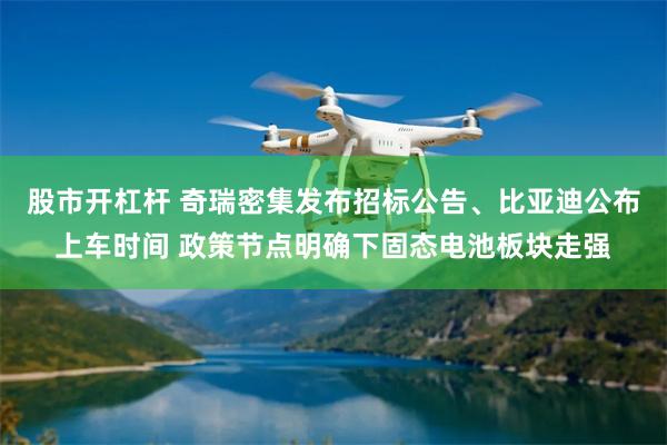 股市开杠杆 奇瑞密集发布招标公告、比亚迪公布上车时间 政策节点明确下固态电池板块走强