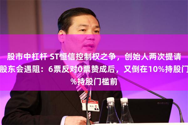 股市中杠杆 ST恒信控制权之争，创始人两次提请召开股东会遇阻：6票反对0票赞成后，又倒在10%持股门槛前
