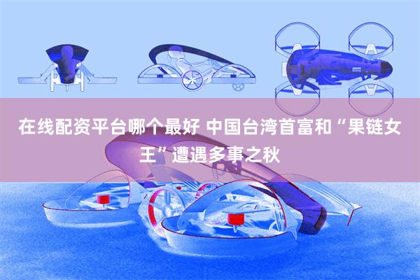 在线配资平台哪个最好 中国台湾首富和“果链女王”遭遇多事之秋