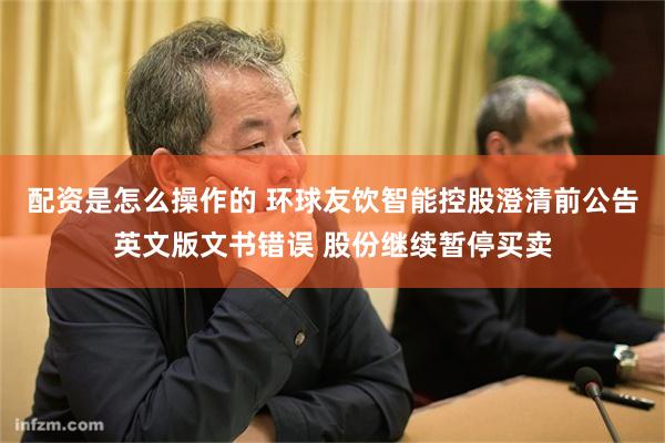 配资是怎么操作的 环球友饮智能控股澄清前公告英文版文书错误 股份继续暂停买卖