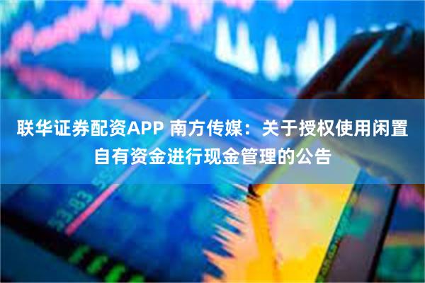 联华证券配资APP 南方传媒:关于授权使用闲置自有资金进行现金管理的公告