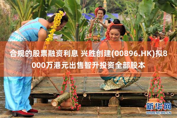 合规的股票融资利息 兴胜创建(00896.HK)拟8000万港元出售智升投资全部股本