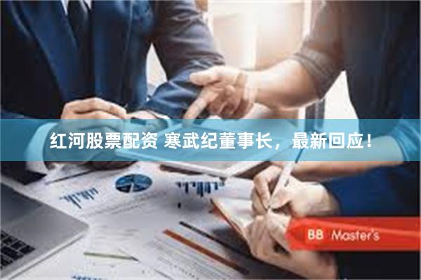 红河股票配资 寒武纪董事长，最新回应！
