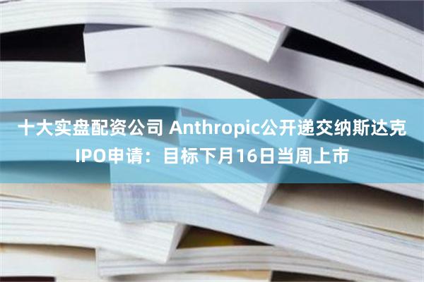 十大实盘配资公司 Anthropic公开递交纳斯达克IPO申请：目标下月16日当周上市