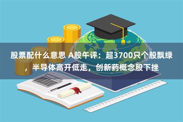 股票配什么意思 A股午评：超3700只个股飘绿，半导体高开低走，创新药概念股下挫